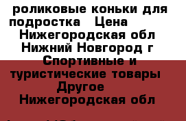роликовые коньки для подростка › Цена ­ 1 000 - Нижегородская обл., Нижний Новгород г. Спортивные и туристические товары » Другое   . Нижегородская обл.